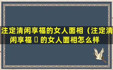 注定清闲享福的女人面相（注定清闲享福 ☘ 的女人面相怎么样 🐺 ）